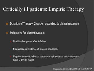 Critically ill patients: Empiric Therapy
 Duration of Therapy: 2 weeks, according to clinical response
 Indications for discontinuation:
 No clinical response after 4-5 days
 No subsequent evidence of invasive candidiasis
 Negative non-culture based assay with high negative predictive value
(beta D glucan assay)
Pappas et al, Clin Infect Dis. 2016 Feb 15;62(4):409-17
 