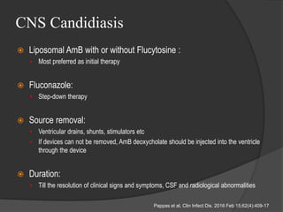 CNS Candidiasis
 Liposomal AmB with or without Flucytosine :
• Most preferred as initial therapy
 Fluconazole:
• Step-down therapy
 Source removal:
• Ventricular drains, shunts, stimulators etc
• If devices can not be removed, AmB deoxycholate should be injected into the ventricle
through the device
 Duration:
• Till the resolution of clinical signs and symptoms, CSF and radiological abnormalities
Pappas et al, Clin Infect Dis. 2016 Feb 15;62(4):409-17
 