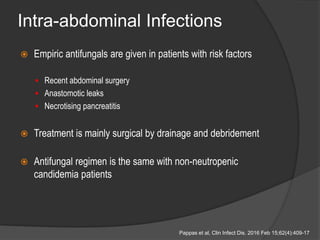 Intra-abdominal Infections
 Empiric antifungals are given in patients with risk factors
 Recent abdominal surgery
 Anastomotic leaks
 Necrotising pancreatitis
 Treatment is mainly surgical by drainage and debridement
 Antifungal regimen is the same with non-neutropenic
candidemia patients
Pappas et al, Clin Infect Dis. 2016 Feb 15;62(4):409-17
 