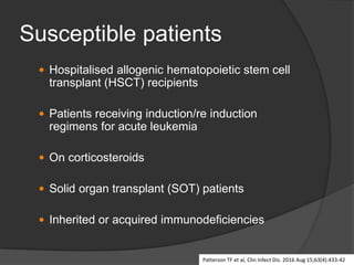 Susceptible patients
 Hospitalised allogenic hematopoietic stem cell
transplant (HSCT) recipients
 Patients receiving induction/re induction
regimens for acute leukemia
 On corticosteroids
 Solid organ transplant (SOT) patients
 Inherited or acquired immunodeficiencies
Patterson TF et al, Clin Infect Dis. 2016 Aug 15;63(4):433-42
 