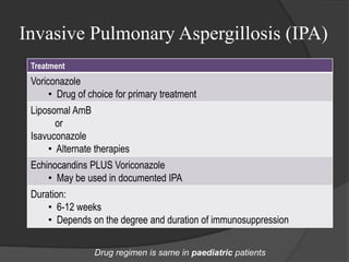 Invasive Pulmonary Aspergillosis (IPA)
Treatment
Voriconazole
• Drug of choice for primary treatment
Liposomal AmB
or
Isavuconazole
• Alternate therapies
Echinocandins PLUS Voriconazole
• May be used in documented IPA
Duration:
• 6-12 weeks
• Depends on the degree and duration of immunosuppression
Drug regimen is same in paediatric patients
 