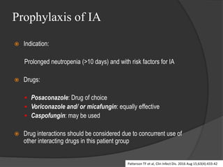 Prophylaxis of IA
 Indication:
Prolonged neutropenia (>10 days) and with risk factors for IA
 Drugs:
 Posaconazole: Drug of choice
 Voriconazole and/ or micafungin: equally effective
 Caspofungin: may be used
 Drug interactions should be considered due to concurrent use of
other interacting drugs in this patient group
Patterson TF et al, Clin Infect Dis. 2016 Aug 15;63(4):433-42
 
