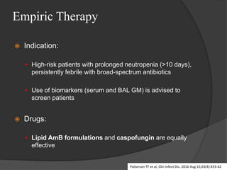 Empiric Therapy
 Indication:
 High-risk patients with prolonged neutropenia (>10 days),
persistently febrile with broad-spectrum antibiotics
 Use of biomarkers (serum and BAL GM) is advised to
screen patients
 Drugs:
 Lipid AmB formulations and caspofungin are equally
effective
Patterson TF et al, Clin Infect Dis. 2016 Aug 15;63(4):433-42
 