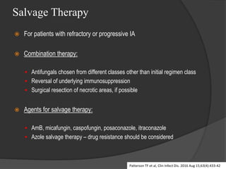Salvage Therapy
 For patients with refractory or progressive IA
 Combination therapy:
 Antifungals chosen from different classes other than initial regimen class
 Reversal of underlying immunosuppression
 Surgical resection of necrotic areas, if possible
 Agents for salvage therapy:
 AmB, micafungin, caspofungin, posaconazole, itraconazole
 Azole salvage therapy – drug resistance should be considered
Patterson TF et al, Clin Infect Dis. 2016 Aug 15;63(4):433-42
 