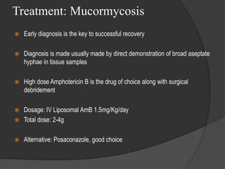 Treatment: Mucormycosis
 Early diagnosis is the key to successful recovery
 Diagnosis is made usually made by direct demonstration of broad aseptate
hyphae in tissue samples
 High dose Amphotericin B is the drug of choice along with surgical
debridement
 Dosage: IV Liposomal AmB 1.5mg/Kg/day
 Total dose: 2-4g
 Alternative: Posaconazole, good choice
 