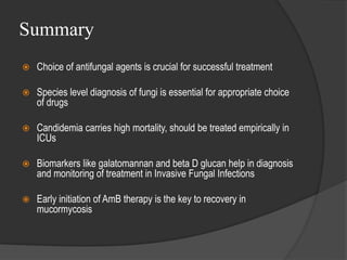 Summary
 Choice of antifungal agents is crucial for successful treatment
 Species level diagnosis of fungi is essential for appropriate choice
of drugs
 Candidemia carries high mortality, should be treated empirically in
ICUs
 Biomarkers like galatomannan and beta D glucan help in diagnosis
and monitoring of treatment in Invasive Fungal Infections
 Early initiation of AmB therapy is the key to recovery in
mucormycosis
 