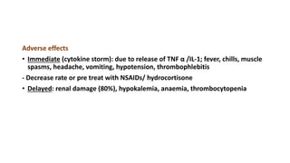 Adverse effects
• Immediate (cytokine storm): due to release of TNF α /IL-1; fever, chills, muscle
spasms, headache, vomiting, hypotension, thrombophlebitis
- Decrease rate or pre treat with NSAIDs/ hydrocortisone
• Delayed: renal damage (80%), hypokalemia, anaemia, thrombocytopenia
 