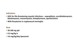 Indications
• DOC for life-threatening mycotic infections – aspergillosis, coccidioidomycosis,
blastomycosis, mucormycosis, histoplasmosis, sporotrichosis
• With flucytosine in cryptococcal meningitis
Dose
• 50-100 mg qid
• 0.3 mg/kg iv
• 3-6 mg/kg/day liposomal
 