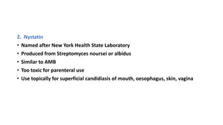 2. Nystatin
• Named after New York Health State Laboratory
• Produced from Streptomyces noursei or albidus
• Similar to AMB
• Too toxic for parenteral use
• Use topically for superficial candidiasis of mouth, oesophagus, skin, vagina
 