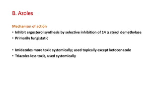 B. Azoles
Mechanism of action
• Inhibit ergosterol synthesis by selective inhibition of 14 α sterol demethylase
• Primarily fungistatic
• Imidazoles more toxic systemically; used topically except ketoconazole
• Triazoles less toxic, used systemically
 