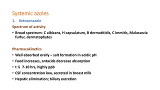 Systemic azoles
1. Ketoconazole
Spectrum of activity
• Broad spectrum- C albicans, H capsulatum, B dermatitidis, C immitis, Malassezia
furfur, dermatophytes
Pharmacokinetics
• Well absorbed orally – salt formation in acidic pH
• Food increases, antacids decrease absorption
• t ½ 7-10 hrs, highly ppb
• CSF concentration low, secreted in breast milk
• Hepatic elimination; biliary excretion
 