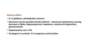 Adverse effects
• N, V, giddiness, photophobia common
• Decreases human gonadal steroid synthesis – decreases testosterone causing
decrease in libido, oligozoospermia, impotence, menstrual irregularities,
gynaecomastia
• Hepatotoxicity rare 1-2%
• Teratogenic in animals- CI in pregnancy and lactation
 
