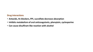 Drug interactions
• Antacids, H2 blockers, PPI, sucralfate decrease absorption
• Inhibits metabolism of oral anticoagulants, phenytoin, cyclosporine
• Can cause disulfiram-like reaction with alcohol
 