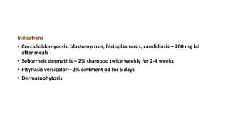 Indications
• Coccidioidomycosis, blastomycosis, histoplasmosis, candidiasis – 200 mg bd
after meals
• Seborrheic dermatitis – 2% shampoo twice weekly for 2-4 weeks
• Pityriasis versicolor – 2% ointment od for 5 days
• Dermatophytosis
 