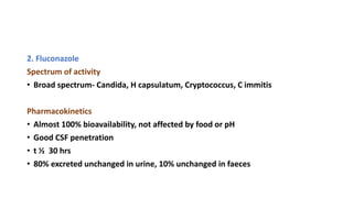 2. Fluconazole
Spectrum of activity
• Broad spectrum- Candida, H capsulatum, Cryptococcus, C immitis
Pharmacokinetics
• Almost 100% bioavailability, not affected by food or pH
• Good CSF penetration
• t ½ 30 hrs
• 80% excreted unchanged in urine, 10% unchanged in faeces
 