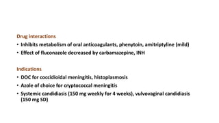 Drug interactions
• Inhibits metabolism of oral anticoagulants, phenytoin, amitriptyline (mild)
• Effect of fluconazole decreased by carbamazepine, INH
Indications
• DOC for coccidioidal meningitis, histoplasmosis
• Azole of choice for cryptococcal meningitis
• Systemic candidiasis (150 mg weekly for 4 weeks), vulvovaginal candidiasis
(150 mg SD)
 