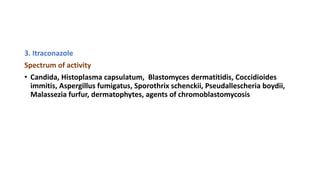 3. Itraconazole
Spectrum of activity
• Candida, Histoplasma capsulatum, Blastomyces dermatitidis, Coccidioides
immitis, Aspergillus fumigatus, Sporothrix schenckii, Pseudallescheria boydii,
Malassezia furfur, dermatophytes, agents of chromoblastomycosis
 