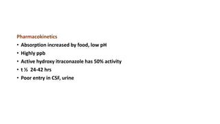 Pharmacokinetics
• Absorption increased by food, low pH
• Highly ppb
• Active hydroxy itraconazole has 50% activity
• t ½ 24-42 hrs
• Poor entry in CSF, urine
 