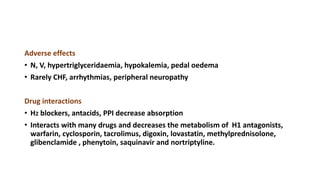 Adverse effects
• N, V, hypertriglyceridaemia, hypokalemia, pedal oedema
• Rarely CHF, arrhythmias, peripheral neuropathy
Drug interactions
• H2 blockers, antacids, PPI decrease absorption
• Interacts with many drugs and decreases the metabolism of H1 antagonists,
warfarin, cyclosporin, tacrolimus, digoxin, lovastatin, methylprednisolone,
glibenclamide , phenytoin, saquinavir and nortriptyline.
 