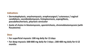Indications
• Dermatophytosis, onychomycosis, oropharyngeal / cutaneous / vaginal
candidiasis, coccidioidomycosis, histoplasmosis, aspergillosis,
pseudallescheriasis, pityriasis versicolor
• Azole of choice in blastomycosis, sporotrichosis, chromoblastomycosis (with
flucytosine)
Dose
• For superficial mycosis: 100 mg daily for 15 days
• For deep mycosis: 600-800 mg daily for 3 days ; 200-400 mg daily for 6-12
months
 