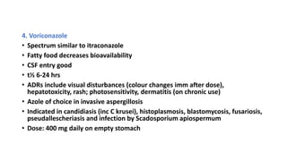 4. Voriconazole
• Spectrum similar to itraconazole
• Fatty food decreases bioavailability
• CSF entry good
• t½ 6-24 hrs
• ADRs include visual disturbances (colour changes imm after dose),
hepatotoxicity, rash; photosensitivity, dermatitis (on chronic use)
• Azole of choice in invasive aspergillosis
• Indicated in candidiasis (inc C krusei), histoplasmosis, blastomycosis, fusariosis,
pseudallescheriasis and infection by Scadosporium apiospermum
• Dose: 400 mg daily on empty stomach
 