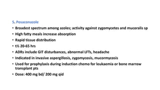 5. Posaconazole
• Broadest spectrum among azoles; activity against zygomycetes and mucoralis sp
• High fatty meals increase absorption
• Rapid tissue distribution
• t½ 20-65 hrs
• ADRs include GIT disturbances, abnormal LFTs, headache
• Indicated in invasive aspergillosis, zygomycosis, mucormycosis
• Used for prophylaxis during induction chemo for leukaemia or bone marrow
transplant pts
• Dose: 400 mg bd/ 200 mg qid
 