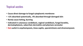 Topical azoles
• Cause direct damage to fungal cytoplasmic membrane
• <1% absorbed systemically , 4% absorbed through damaged skin
• Rarely cause itching, burning
• Indicated in cutaneous candidiasis, vaginal candidiasis, fungal keratitis,
dermatophytosis, seborrheic dermatitis and pityriasis versicolor
• Not useful in onychomycosis, tinea capitis, sporotrichosis and chromomycosis
 