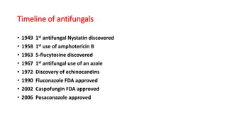 Timeline of antifungals
• 1949 1st antifungal Nystatin discovered
• 1958 1st use of amphotericin B
• 1963 5-flucytosine discovered
• 1967 1st antifungal use of an azole
• 1972 Discovery of echinocandins
• 1990 Fluconazole FDA approved
• 2002 Caspofungin FDA approved
• 2006 Posaconazole approved
 