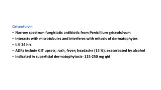 Griseofulvin
• Narrow spectrum fungistatic antibiotic from Penicillium griseofulvum
• Interacts with microtubules and interferes with mitosis of dermatophytes
• t ½ 24 hrs
• ADRs include GIT upsets, rash, fever; headache (15 %), exacerbated by alcohol
• Indicated in superficial dermatophytosis- 125-250 mg qid
 