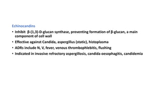 Echinocandins
• Inhibit β-(1,3)-D-glucan synthase, preventing formation of β-glucan, a main
component of cell wall
• Effective against Candida, aspergillus (static), histoplasma
• ADRs include N, V, fever, venous thrombophlebitis, flushing
• Indicated in invasive refractory aspergillosis, candida oesophagitis, candidemia
 