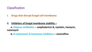Classification
I. Drugs that disrupt fungal cell membrane:
i) Inhibitors of fungal membrane stability –
a. Polyene antibiotics – amphotericin B, nystatin, hamycin,
natamycin
b. D-reductase/ D-isomerase inhibitors – amorolfine
 