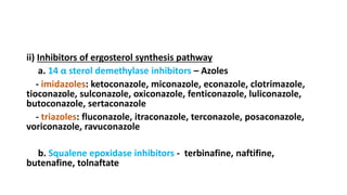 ii) Inhibitors of ergosterol synthesis pathway
a. 14 α sterol demethylase inhibitors – Azoles
- imidazoles: ketoconazole, miconazole, econazole, clotrimazole,
tioconazole, sulconazole, oxiconazole, fenticonazole, luliconazole,
butoconazole, sertaconazole
- triazoles: fluconazole, itraconazole, terconazole, posaconazole,
voriconazole, ravuconazole
b. Squalene epoxidase inhibitors - terbinafine, naftifine,
butenafine, tolnaftate
 