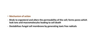 • Mechanism of action
- Binds to ergosterol and alters the permeability of the cell; forms pores which
leak ions and macromolecules leading to cell death
- Destabilises fungal cell membrane by generating toxic free radicals
 