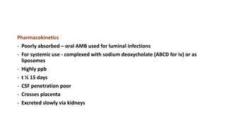 Pharmacokinetics
- Poorly absorbed – oral AMB used for luminal infections
- For systemic use - complexed with sodium deoxycholate (ABCD for iv) or as
liposomes
- Highly ppb
- t ½ 15 days
- CSF penetration poor
- Crosses placenta
- Excreted slowly via kidneys
 