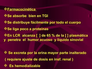 Farmacocinética  Se absorbe  bien en TGI Se distribuye fácilmente por todo el cuerpo Se liga poco a proteínas  En LCR  alcanza [  ] de 65 % de la [ ] plasmática  y  penetra  el  humor acuoso  y líquido sinovial  Se excreta por la orina mayor parte inalterado ( requiere ajuste de dosis en insf. renal )  Es hemodializable  