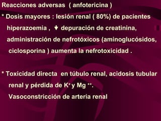 Reacciones adversas  ( anfotericina ) * Dosis mayores : lesión renal ( 80%) de pacientes  hiperazoemia ,    depuración de creatinina,  administración de nefrotóxicos (aminoglucósidos, ciclosporina ) aumenta la nefrotoxicidad .  * Toxicidad directa  en túbulo renal, acidosis tubular  renal y pérdida de K +  y Mg  ++ . Vasoconstricción de arteria renal 