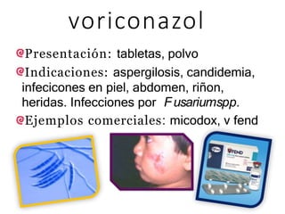 voriconazol
Presentación: tabletas, polvo
Indicaciones: aspergilosis, candidemia,
infecicones en piel, abdomen, riñon,
heridas. Infecciones por Fusariumspp.
Ejemplos comerciales: micodox, v fend
 