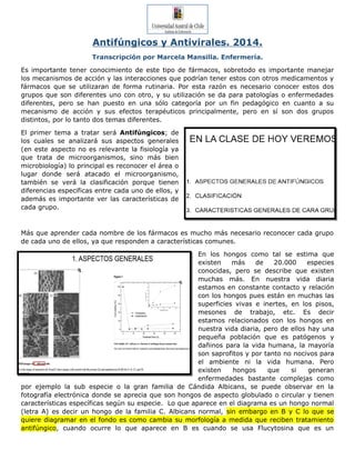 Antifúngicos y Antivirales. 2014.
Transcripción por Marcela Mansilla. Enfermería.
Es importante tener conocimiento de este tipo de fármacos, sobretodo es importante manejar
los mecanismos de acción y las interacciones que podrían tener estos con otros medicamentos y
fármacos que se utilizaran de forma rutinaria. Por esta razón es necesario conocer estos dos
grupos que son diferentes uno con otro, y su utilización se da para patologías o enfermedades
diferentes, pero se han puesto en una sólo categoría por un fin pedagógico en cuanto a su
mecanismo de acción y sus efectos terapéuticos principalmente, pero en sí son dos grupos
distintos, por lo tanto dos temas diferentes.
El primer tema a tratar será Antifúngicos; de
los cuales se analizará sus aspectos generales
(en este aspecto no es relevante la fisiología ya
que trata de microorganismos, sino más bien
microbiología) lo principal es reconocer el área o
lugar donde será atacado el microorganismo,
también se verá la clasificación porque tienen
diferencias especificas entre cada uno de ellos, y
además es importante ver las características de
cada grupo.
Más que aprender cada nombre de los fármacos es mucho más necesario reconocer cada grupo
de cada uno de ellos, ya que responden a características comunes.
En los hongos como tal se estima que
existen más de 20.000 especies
conocidas, pero se describe que existen
muchas más. En nuestra vida diaria
estamos en constante contacto y relación
con los hongos pues están en muchas las
superficies vivas e inertes, en los pisos,
mesones de trabajo, etc. Es decir
estamos relacionados con los hongos en
nuestra vida diaria, pero de ellos hay una
pequeña población que es patógenos y
dañinos para la vida humana, la mayoría
son saprofitos y por tanto no nocivos para
el ambiente ni la vida humana. Pero
existen hongos que si generan
enfermedades bastante complejas como
por ejemplo la sub especie o la gran familia de Cándida Albicans, se puede observar en la
fotografía electrónica donde se aprecia que son hongos de aspecto globulado o circular y tienen
características específicas según su especie. Lo que aparece en el diagrama es un hongo normal
(letra A) es decir un hongo de la familia C. Albicans normal, sin embargo en B y C lo que se
quiere diagramar en el fondo es como cambia su morfología a medida que reciben tratamiento
antifúngico, cuando ocurre lo que aparece en B es cuando se usa Flucytosina que es un
 