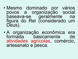 • Mesmo dominado por vários
povos a organização social
baseava-se geralmente na
figura do Rei (considerado um
Deus).
• A organização econômica era
formada basicamente de
atividades agrícolas, comércio,
artesanato e pesca.
 
