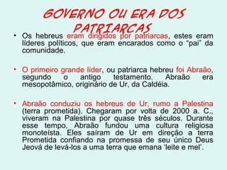 GOVERNO OU ERA DOS
PATRIARCAS
• Os hebreus eram dirigidos por patriarcas, estes eram
líderes políticos, que eram encarados como o “pai” da
comunidade.
• O primeiro grande líder, ou patriarca hebreu foi Abraão,
segundo o antigo testamento. Abraão era
mesopotâmico, originário de Ur, da Caldéia.
• Abraão conduziu os hebreus de Ur, rumo a Palestina
(terra prometida). Chegaram por volta de 2000 a. C.,
viveram na Palestina por quase três séculos. Durante
esse tempo, Abraão fundou uma cultura religiosa
monoteísta. Eles saíram de Ur em direção a terra
Prometida confiando na promessa de seu único Deus
Jeová de levá-los a uma terra que emana ‘leite e mel’.
 