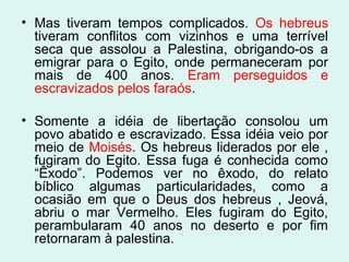 • Mas tiveram tempos complicados. Os hebreus
tiveram conflitos com vizinhos e uma terrível
seca que assolou a Palestina, obrigando-os a
emigrar para o Egito, onde permaneceram por
mais de 400 anos. Eram perseguidos e
escravizados pelos faraós.
• Somente a idéia de libertação consolou um
povo abatido e escravizado. Essa idéia veio por
meio de Moisés. Os hebreus liderados por ele ,
fugiram do Egito. Essa fuga é conhecida como
“Êxodo”. Podemos ver no êxodo, do relato
bíblico algumas particularidades, como a
ocasião em que o Deus dos hebreus , Jeová,
abriu o mar Vermelho. Eles fugiram do Egito,
perambularam 40 anos no deserto e por fim
retornaram à palestina.
 