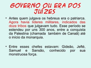 GOVERNO OU ERA DOS
JUÍZES
• Antes quem julgava os hebreus era o patriarca.
Agora havia líderes militares, indicados das
doze tribos que julgavam tudo. Esse período se
estendeu por uns 300 anos, entre a conquista
da Palestina (chamada também de Canaã) até
o início da monarquia.
• Entre esses chefes estavam: Gideão, Jefté,
Samuel e Sansão, conhecido por sua
monstruosa força.
 