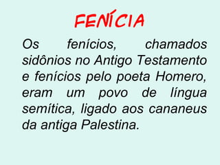 Fenícia
Os fenícios, chamados
sidônios no Antigo Testamento
e fenícios pelo poeta Homero,
eram um povo de língua
semítica, ligado aos cananeus
da antiga Palestina.
 