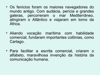 • Os fenícios foram os maiores navegadores do
mundo antigo. Com audácia, perícia e grandes
galeras, percorreram o mar Mediterrâneo,
atingiram o Atlântico e viajaram em torno da
África.
• Aliando vocação marítima com habilidade
comercial, fundaram importantes colônias, como
Cartago.
• Para facilitar a escrita comercial, criaram o
alfabeto, maravilhosa invenção da história da
comunicação humana.
 