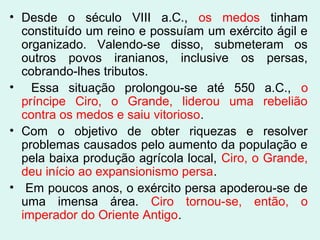 • Desde o século VIII a.C., os medos tinham
constituído um reino e possuíam um exército ágil e
organizado. Valendo-se disso, submeteram os
outros povos iranianos, inclusive os persas,
cobrando-lhes tributos.
• Essa situação prolongou-se até 550 a.C., o
príncipe Ciro, o Grande, liderou uma rebelião
contra os medos e saiu vitorioso.
• Com o objetivo de obter riquezas e resolver
problemas causados pelo aumento da população e
pela baixa produção agrícola local, Ciro, o Grande,
deu início ao expansionismo persa.
• Em poucos anos, o exército persa apoderou-se de
uma imensa área. Ciro tornou-se, então, o
imperador do Oriente Antigo.
 