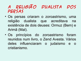 A religião Dualista dos
Persas
• Os persas criaram o zoroastrismo, uma
religião dualista que acreditava na
existência de dois deuses: Ormuz (Bem) e
Arimã (Mal).
• Os princípios do zoroastrismo foram
reunidos num livro, o Zend Avesta. Vários
deles influenciaram o judaísmo e o
cristianismo.
 
