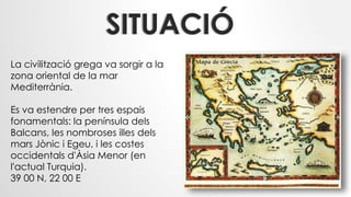 SITUACIÓ
La civilització grega va sorgir a la
zona oriental de la mar
Mediterrània.
Es va estendre per tres espais
fonamentals: la península dels
Balcans, les nombroses illes dels
mars Jònic i Egeu, i les costes
occidentals d'Àsia Menor (en
l'actual Turquia).
39 00 N, 22 00 E
 