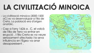 LA CIVILITZACIÓ MINOICA
• La civilització minoica (3000-1500
aC) es va desenvolupar a l'illa de
Creta. La població era d'origen
anatòlic.
• Cap a l'any 1626 a . C. el volcà
de l'illa de Tera va entrar en
erupció , i l'illa Creta es va veure
seriosament afectada i la seva
influència en l'Egeo va anar
desapareixent .
 