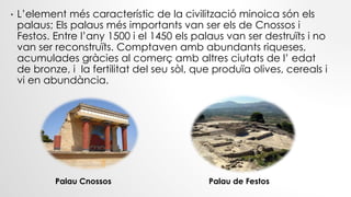 Palau de FestosPalau Cnossos
• L’element més característic de la civilització minoica són els
palaus; Els palaus més importants van ser els de Cnossos i
Festos. Entre l’any 1500 i el 1450 els palaus van ser destruïts i no
van ser reconstruïts. Comptaven amb abundants riqueses,
acumulades gràcies al comerç amb altres ciutats de l’ edat
de bronze, i la fertilitat del seu sòl, que produïa olives, cereals i
vi en abundància.
 