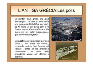 • El territori dels grecs era molt
muntanyós i a més a més tenia
una gran quantitat d'illes, per això,
no hi havia un sol Estat com a la
Grècia actual. Cada vall i cada illa
formaven un estat independent,
que anomenaven polis.
• Una polis estava formada per una
ciutat, , les terres de conreu,
zones de pastura i els boscos del
voltant. També se les anomena
ciutat-estat. Les dues més
importants varen ser Atenes i
Esparta.
L’ANTIGA GRÈCIA:Les polis
 